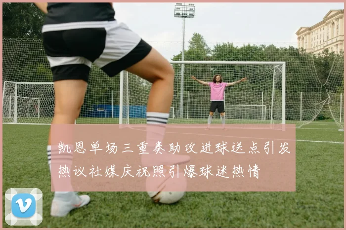 凯恩单场三重奏助攻进球送点引发热议社媒庆祝照引爆球迷热情