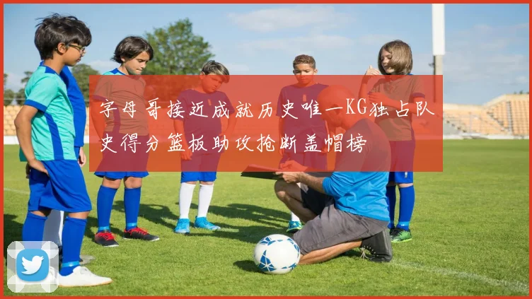 字母哥接近成就历史唯一KG独占队史得分篮板助攻抢断盖帽榜