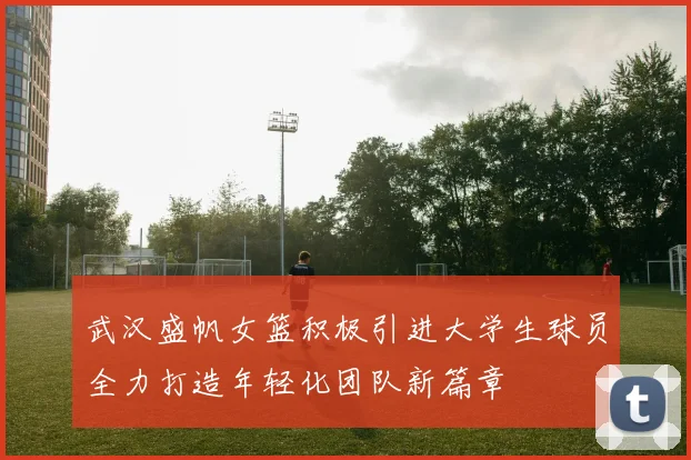 武汉盛帆女篮积极引进大学生球员全力打造年轻化团队新篇章